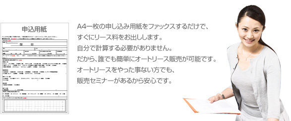 A４一枚の申し込み用紙をファックスするだけで、
すぐにリース料をお出しします。自分で計算する必要がありません。だから、誰でも簡単にオートリース販売が可能です。オートリースをやった事ない方でも、販売セミナーがあるから安心です。