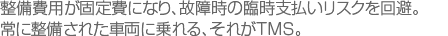 整備費用が固定費になり、故障時の臨時支払いリスクを回避。常に整備された車両に乗れる、それがTMS